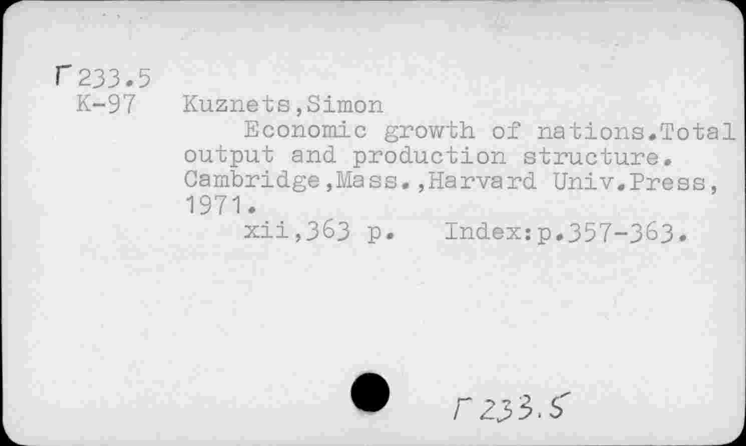 ﻿r 233.5
K-97 Kuznets,Simon
Economie growth of nations.Total output and production structure. Cambridge,Mass.,Harvard Univ.Press, 1971.
xii,363 p. Index:p.357-363.